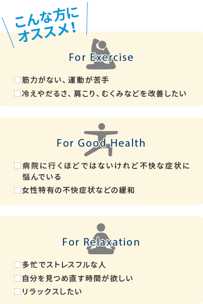 こんな方におすすめ！■筋力がない、運動が苦手■冷えやだるさ、肩こり、むくみなどを改善したい■病院に行くほどではないけれど不快な症状に悩んでいる■女性特有の不快症状などの緩和■多忙でストレスフルな人■自分を見つめ直す時間が欲しい■リラックスしたい