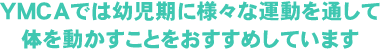 YMCAでは幼児期に様々な運動を通して体を動かすことをおすすめしています。